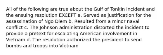 All of the following are true about the Gulf of Tonkin incident and the ensuing resolution EXCEPT a. Served as justification for the assassination of Ngo Diem b. Resulted from a minor naval conflict c. The Johnson administration distorted the incident to provide a pretext for escalating American involvement in Vietnam d. The resolution authorized the president to send bombs and troops into Vietnam