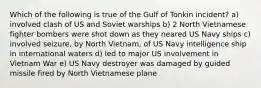 Which of the following is true of the Gulf of Tonkin incident? a) involved clash of US and Soviet warships b) 2 North Vietnamese fighter bombers were shot down as they neared US Navy ships c) involved seizure, by North Vietnam, of US Navy intelligence ship in international waters d) led to major US involvement in Vietnam War e) US Navy destroyer was damaged by guided missile fired by North Vietnamese plane