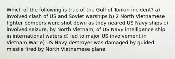 Which of the following is true of the Gulf of Tonkin incident? a) involved clash of US and Soviet warships b) 2 North Vietnamese fighter bombers were shot down as they neared US Navy ships c) involved seizure, by North Vietnam, of US Navy intelligence ship in international waters d) led to major US involvement in Vietnam War e) US Navy destroyer was damaged by guided missile fired by North Vietnamese plane