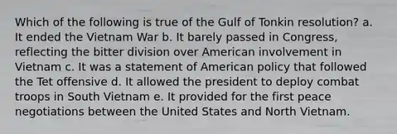 Which of the following is true of the Gulf of Tonkin resolution? a. It ended the Vietnam War b. It barely passed in Congress, reflecting the bitter division over American involvement in Vietnam c. It was a statement of American policy that followed the Tet offensive d. It allowed the president to deploy combat troops in South Vietnam e. It provided for the first peace negotiations between the United States and North Vietnam.