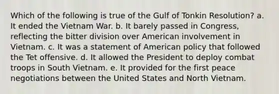 Which of the following is true of the Gulf of Tonkin Resolution? a. It ended the Vietnam War. b. It barely passed in Congress, reflecting the bitter division over American involvement in Vietnam. c. It was a statement of American policy that followed the Tet offensive. d. It allowed the President to deploy combat troops in South Vietnam. e. It provided for the first peace negotiations between the United States and North Vietnam.