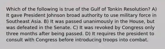 Which of the following is true of the Gulf of Tonkin Resolution? A) It gave President Johnson broad authority to use military force in Southeast Asia. B) It was passed unanimously in the House, but was defeated in the Senate. C) It was revoked by Congress only three months after being passed. D) It requires the president to consult with Congress before introducing troops into combat.