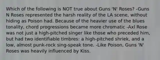 Which of the following is NOT true about Guns 'N' Roses? -Guns N Roses represented the harsh reality of the LA scene, without hiding as Poison had. Because of the heavier use of the blues tonality, chord progressions became more chromatic -Axl Rose was not just a high-pitched singer like those who preceded him, but had two identifiable timbres: a high-pitched shriek, and a low, almost punk-rock sing-speak tone. -Like Poison, Guns 'N' Roses was heavily influenced by Kiss.