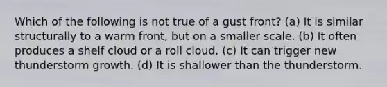 Which of the following is not true of a gust front? (a) It is similar structurally to a warm front, but on a smaller scale. (b) It often produces a shelf cloud or a roll cloud. (c) It can trigger new thunderstorm growth. (d) It is shallower than the thunderstorm.