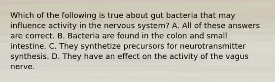 Which of the following is true about gut bacteria that may influence activity in the nervous system? A. All of these answers are correct. B. Bacteria are found in the colon and small intestine. C. They synthetize precursors for neurotransmitter synthesis. D. They have an effect on the activity of the vagus nerve.