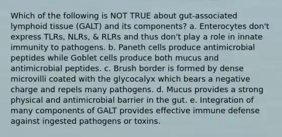 Which of the following is NOT TRUE about gut-associated lymphoid tissue (GALT) and its components? a. Enterocytes don't express TLRs, NLRs, & RLRs and thus don't play a role in innate immunity to pathogens. b. Paneth cells produce antimicrobial peptides while Goblet cells produce both mucus and antimicrobial peptides. c. Brush border is formed by dense microvilli coated with the glycocalyx which bears a negative charge and repels many pathogens. d. Mucus provides a strong physical and antimicrobial barrier in the gut. e. Integration of many components of GALT provides effective immune defense against ingested pathogens or toxins.