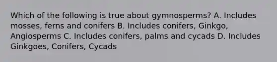 Which of the following is true about gymnosperms? A. Includes mosses, ferns and conifers B. Includes conifers, Ginkgo, Angiosperms C. Includes conifers, palms and cycads D. Includes Ginkgoes, Conifers, Cycads