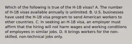 Which of the following is true of the H-1B visas? A. The number of H-1B visas available annually is unlimited. B. U.S. businesses have used the H-1B visa program to send American workers to other countries. C. In seeking an H-1B visa, an employer must affirm that the hiring will not harm wages and working conditions of employees in similar jobs. D. It brings workers for the non-skilled, non-technical jobs only.