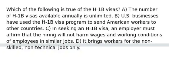 Which of the following is true of the H-1B visas? A) The number of H-1B visas available annually is unlimited. B) U.S. businesses have used the H-1B visa program to send American workers to other countries. C) In seeking an H-1B visa, an employer must affirm that the hiring will not harm wages and working conditions of employees in similar jobs. D) It brings workers for the non-skilled, non-technical jobs only.