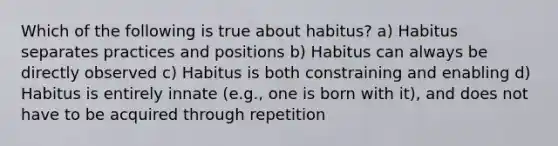 Which of the following is true about habitus? a) Habitus separates practices and positions b) Habitus can always be directly observed c) Habitus is both constraining and enabling d) Habitus is entirely innate (e.g., one is born with it), and does not have to be acquired through repetition