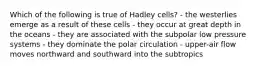 Which of the following is true of Hadley cells? - the westerlies emerge as a result of these cells - they occur at great depth in the oceans - they are associated with the subpolar low pressure systems - they dominate the polar circulation - upper-air flow moves northward and southward into the subtropics