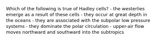 Which of the following is true of Hadley cells? - the westerlies emerge as a result of these cells - they occur at great depth in the oceans - they are associated with the subpolar low pressure systems - they dominate the polar circulation - upper-air flow moves northward and southward into the subtropics