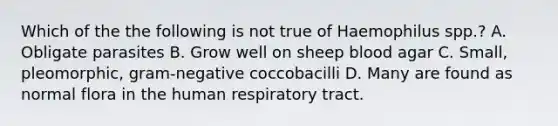 Which of the the following is not true of Haemophilus spp.? A. Obligate parasites B. Grow well on sheep blood agar C. Small, pleomorphic, gram-negative coccobacilli D. Many are found as normal flora in the human respiratory tract.