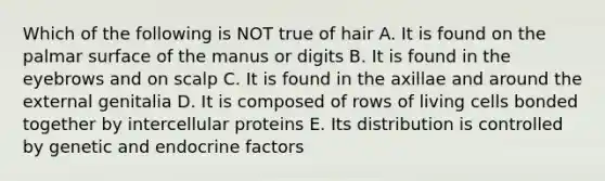 Which of the following is NOT true of hair A. It is found on the palmar surface of the manus or digits B. It is found in the eyebrows and on scalp C. It is found in the axillae and around the external genitalia D. It is composed of rows of living cells bonded together by intercellular proteins E. Its distribution is controlled by genetic and endocrine factors