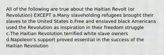 All of the following are true about the Haitian Revolt (or Revolution) EXCEPT a.Many slaveholding refugees brought their slaves to the United States b.Free and enslaved black Americans used the Revolution as inspiration in their freedom struggle c.The Haitian Revolution terrified white slave owners d.Napoleon's support proved essential in the success of the Haitian Revolution