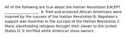 All of the following are true about the Haitian Revolution EXCEPT ___________________. A. Free and enslaved African Americans were inspired by the success of the Haitian Revolution B. Napoleon's support was essential to the success of the Haitian Revolution C. Many slaveholding refugees brought their slaves to the United States D. It terrified white American slave owners