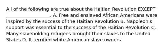 All of the following are true about the Haitian Revolution EXCEPT ___________________. A. Free and enslaved African Americans were inspired by the success of the Haitian Revolution B. Napoleon's support was essential to the success of the Haitian Revolution C. Many slaveholding refugees brought their slaves to the United States D. It terrified white American slave owners