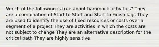 Which of the following is true about hammock activities? They are a combination of Start to Start and Start to Finish lags They are used to identify the use of fixed resources or costs over a segment of a project They are activities in which the costs are not subject to change They are an alternative description for the critical path They are highly sensitive