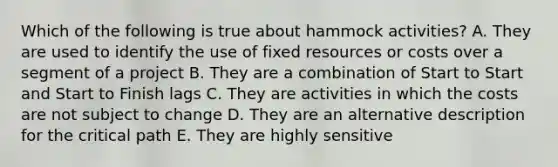 Which of the following is true about hammock activities? A. They are used to identify the use of fixed resources or costs over a segment of a project B. They are a combination of Start to Start and Start to Finish lags C. They are activities in which the costs are not subject to change D. They are an alternative description for the critical path E. They are highly sensitive