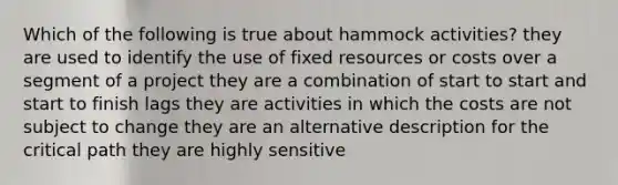 Which of the following is true about hammock activities? they are used to identify the use of fixed resources or costs over a segment of a project they are a combination of start to start and start to finish lags they are activities in which the costs are not subject to change they are an alternative description for the critical path they are highly sensitive