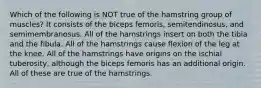 Which of the following is NOT true of the hamstring group of muscles? It consists of the biceps femoris, semitendinosus, and semimembranosus. All of the hamstrings insert on both the tibia and the fibula. All of the hamstrings cause flexion of the leg at the knee. All of the hamstrings have origins on the ischial tuberosity, although the biceps femoris has an additional origin. All of these are true of the hamstrings.