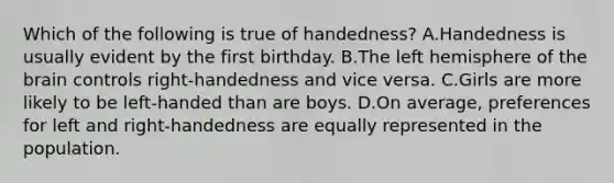 Which of the following is true of handedness? A.Handedness is usually evident by the first birthday. B.The left hemisphere of the brain controls right-handedness and vice versa. C.Girls are more likely to be left-handed than are boys. D.On average, preferences for left and right-handedness are equally represented in the population.