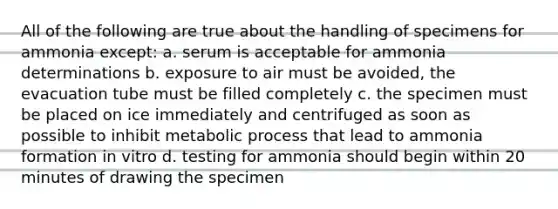 All of the following are true about the handling of specimens for ammonia except: a. serum is acceptable for ammonia determinations b. exposure to air must be avoided, the evacuation tube must be filled completely c. the specimen must be placed on ice immediately and centrifuged as soon as possible to inhibit metabolic process that lead to ammonia formation in vitro d. testing for ammonia should begin within 20 minutes of drawing the specimen