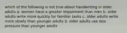 which of the following is not true about handwriting in older adults a. women have a greater impairment than men b. older adults write more quickly for familiar tasks c. older adults write more slowly than younger adults d. older adults use less pressure than younger adults