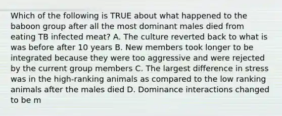 Which of the following is TRUE about what happened to the baboon group after all the most dominant males died from eating TB infected meat? A. The culture reverted back to what is was before after 10 years B. New members took longer to be integrated because they were too aggressive and were rejected by the current group members C. The largest difference in stress was in the high-ranking animals as compared to the low ranking animals after the males died D. Dominance interactions changed to be m