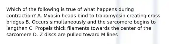 Which of the following is true of what happens during contraction? A. Myosin heads bind to tropomyosin creating cross bridges B. Occurs simultaneously and the sarcomere begins to lengthen C. Propels thick filaments towards the center of the sarcomere D. Z discs are pulled toward M lines