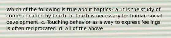 Which of the following is true about haptics? a. It is the study of communication by touch. b. Touch is necessary for human social development. c. Touching behavior as a way to express feelings is often reciprocated. d. All of the above