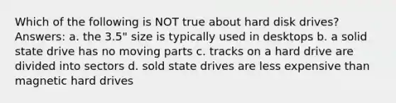 Which of the following is NOT true about hard disk drives? Answers: a. the 3.5" size is typically used in desktops b. a solid state drive has no moving parts c. tracks on a hard drive are divided into sectors d. sold state drives are less expensive than magnetic hard drives