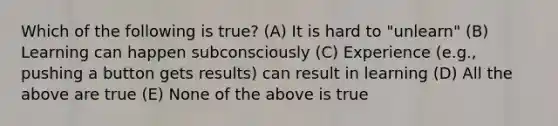 Which of the following is true? (A) It is hard to "unlearn" (B) Learning can happen subconsciously (C) Experience (e.g., pushing a button gets results) can result in learning (D) All the above are true (E) None of the above is true