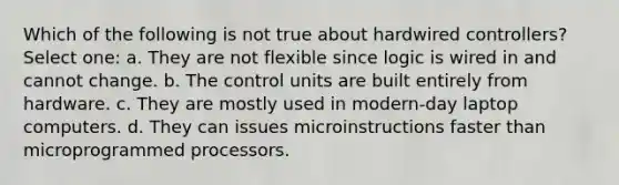 Which of the following is not true about hardwired controllers? Select one: a. They are not flexible since logic is wired in and cannot change. b. The control units are built entirely from hardware. c. They are mostly used in modern-day laptop computers. d. They can issues microinstructions faster than microprogrammed processors.