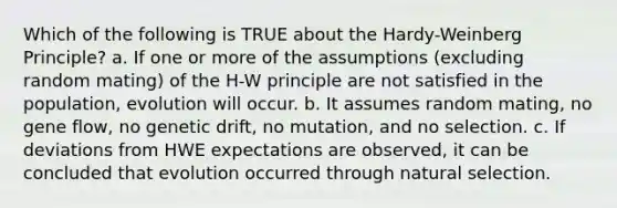 Which of the following is TRUE about the Hardy-Weinberg Principle? a. If one or more of the assumptions (excluding random mating) of the H-W principle are not satisfied in the population, evolution will occur. b. It assumes random mating, no gene flow, no genetic drift, no mutation, and no selection. c. If deviations from HWE expectations are observed, it can be concluded that evolution occurred through natural selection.