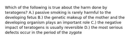 Which of the following is true about the harm done by teratogens? A.) passive smoking is rarely harmful to the developing fetus B.) the genetic makeup of the mother and the developing organism plays an important role C.) the negative impact of teratogens is usually reversible D.) the most serious defects occur in the period of the zygote