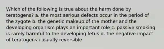 Which of the following is true about the harm done by teratogens? a. the most serious defects occur in the period of the zygote b. the genetic makeup of the mother and the developing organism plays an important role c. passive smoking is rarely harmful to the developing fetus d. the negative impact of teratogens i usually reversible