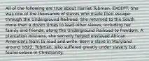 All of the following are true about Harriet Tubman, EXCEPT: She was one of the thousands of slaves who made their escape through the Underground Railroad. She returned to the South more than a dozen times to lead other slaves, including her family and friends, along the Underground Railroad to freedom. A plantation mistress, she secretly helped enslaved African Americans learn to read and write. Born a slave in Maryland around 1822, Tubman, who suffered greatly under slavery but found solace in Christianity.