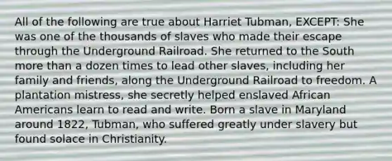 All of the following are true about Harriet Tubman, EXCEPT: She was one of the thousands of slaves who made their escape through the Underground Railroad. She returned to the South more than a dozen times to lead other slaves, including her family and friends, along the Underground Railroad to freedom. A plantation mistress, she secretly helped enslaved African Americans learn to read and write. Born a slave in Maryland around 1822, Tubman, who suffered greatly under slavery but found solace in Christianity.