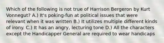 Which of the following is not true of Harrison Bergeron by Kurt Vonnegut? A.) It's poking-fun at political issues that were relevant when it was written B.) It utilizes multiple different kinds of irony. C.) It has an angry, lecturing tone D.) All the characters except the Handicapper General are required to wear handicaps