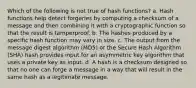 Which of the following is not true of hash functions? a. Hash functions help detect forgeries by computing a checksum of a message and then combining it with a cryptographic function so that the result is tamperproof. b. The hashes produced by a specific hash function may vary in size. c. The output from the message digest algorithm (MD5) or the Secure Hash Algorithm (SHA) hash provides input for an asymmetric key algorithm that uses a private key as input. d. A hash is a checksum designed so that no one can forge a message in a way that will result in the same hash as a legitimate message.