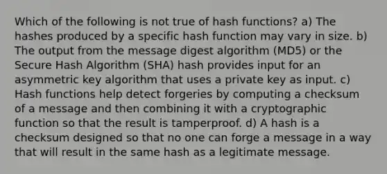 Which of the following is not true of hash functions? a) The hashes produced by a specific hash function may vary in size. b) The output from the message digest algorithm (MD5) or the Secure Hash Algorithm (SHA) hash provides input for an asymmetric key algorithm that uses a private key as input. c) Hash functions help detect forgeries by computing a checksum of a message and then combining it with a cryptographic function so that the result is tamperproof. d) A hash is a checksum designed so that no one can forge a message in a way that will result in the same hash as a legitimate message.