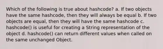 Which of the following is true about hashcode? a. If two objects have the same hashcode, then they will always be equal b. If two objects are equal, then they will have the same hashcode c. hashcode() is useful for creating a String representation of the object d. hashcode() can return different values when called on the same unchanged Object.