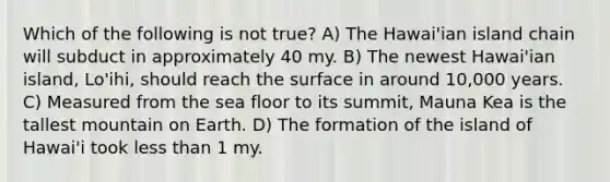 Which of the following is not true? A) The Hawai'ian island chain will subduct in approximately 40 my. B) The newest Hawai'ian island, Lo'ihi, should reach the surface in around 10,000 years. C) Measured from the sea floor to its summit, Mauna Kea is the tallest mountain on Earth. D) The formation of the island of Hawai'i took less than 1 my.