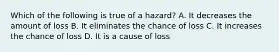 Which of the following is true of a hazard? A. It decreases the amount of loss B. It eliminates the chance of loss C. It increases the chance of loss D. It is a cause of loss