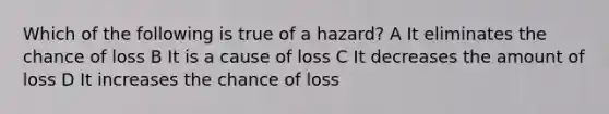 Which of the following is true of a hazard? A It eliminates the chance of loss B It is a cause of loss C It decreases the amount of loss D It increases the chance of loss