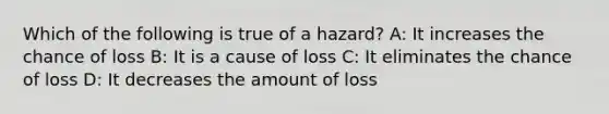 Which of the following is true of a hazard? A: It increases the chance of loss B: It is a cause of loss C: It eliminates the chance of loss D: It decreases the amount of loss