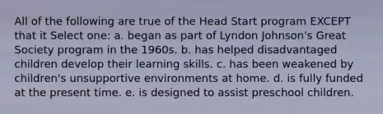 All of the following are true of the Head Start program EXCEPT that it Select one: a. began as part of Lyndon Johnson's Great Society program in the 1960s. b. has helped disadvantaged children develop their learning skills. c. has been weakened by children's unsupportive environments at home. d. is fully funded at the present time. e. is designed to assist preschool children.