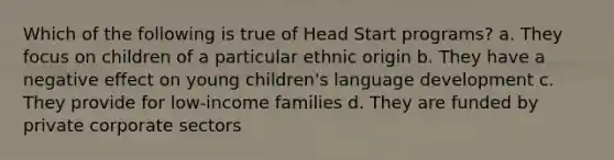 Which of the following is true of Head Start programs? a. They focus on children of a particular ethnic origin b. They have a negative effect on young children's language development c. They provide for low-income families d. They are funded by private corporate sectors