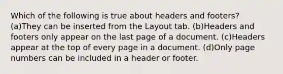 Which of the following is true about headers and footers? (a)They can be inserted from the Layout tab. (b)Headers and footers only appear on the last page of a document. (c)Headers appear at the top of every page in a document. (d)Only page numbers can be included in a header or footer.